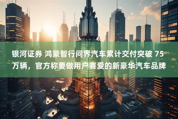 银河证券 鸿蒙智行问界汽车累计交付突破 75 万辆，官方称要做用户喜爱的新豪华汽车品牌