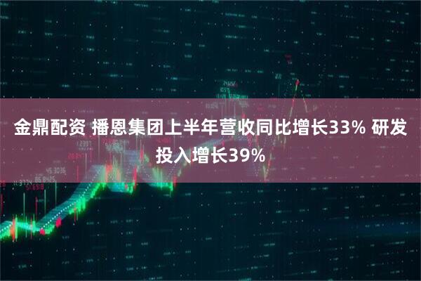金鼎配资 播恩集团上半年营收同比增长33% 研发投入增长39%