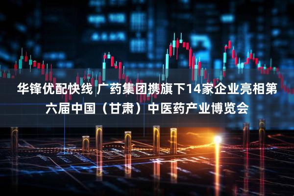 华锋优配快线 广药集团携旗下14家企业亮相第六届中国（甘肃）中医药产业博览会
