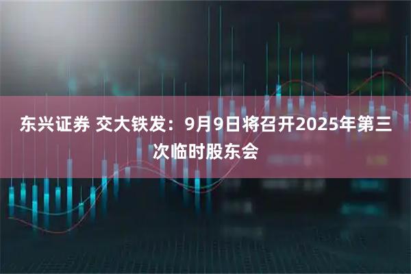 东兴证券 交大铁发：9月9日将召开2025年第三次临时股东会