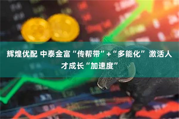 辉煌优配 中泰金富“传帮带”+“多能化” 激活人才成长“加速度”