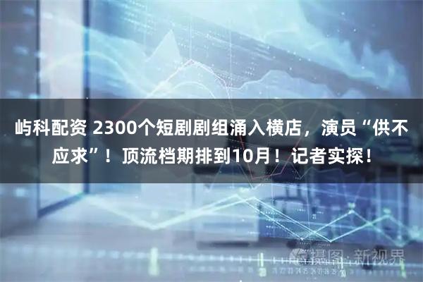 屿科配资 2300个短剧剧组涌入横店，演员“供不应求”！顶流档期排到10月！记者实探！