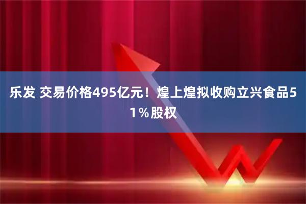 乐发 交易价格495亿元！煌上煌拟收购立兴食品51％股权