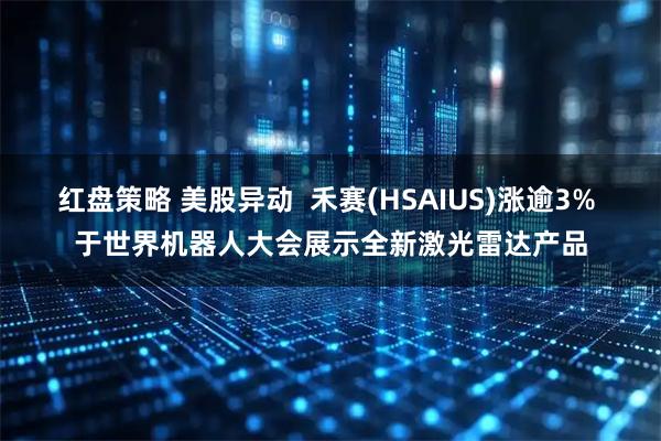 红盘策略 美股异动  禾赛(HSAIUS)涨逾3% 于世界机器人大会展示全新激光雷达产品