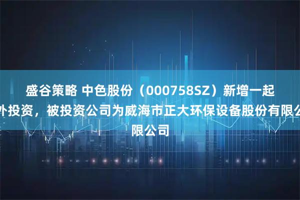 盛谷策略 中色股份（000758SZ）新增一起对外投资，被投资公司为威海市正大环保设备股份有限公司