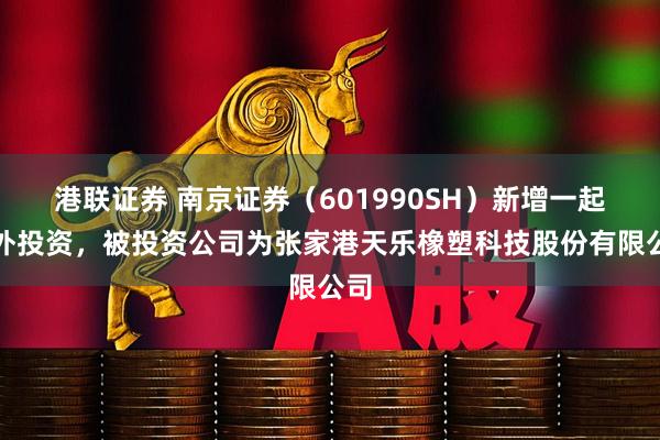 港联证券 南京证券（601990SH）新增一起对外投资，被投资公司为张家港天乐橡塑科技股份有限公司