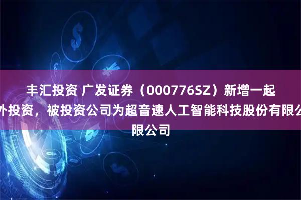 丰汇投资 广发证券（000776SZ）新增一起对外投资，被投资公司为超音速人工智能科技股份有限公司