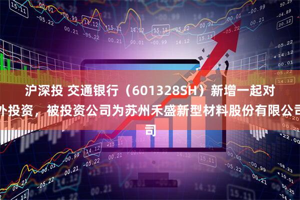沪深投 交通银行（601328SH）新增一起对外投资，被投资公司为苏州禾盛新型材料股份有限公司