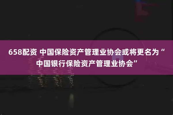 658配资 中国保险资产管理业协会或将更名为“中国银行保险资产管理业协会”