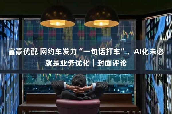 富豪优配 网约车发力“一句话打车”，AI化未必就是业务优化｜封面评论