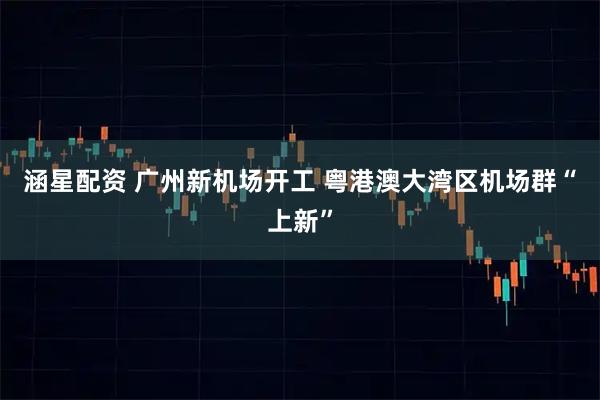 涵星配资 广州新机场开工 粤港澳大湾区机场群“上新”