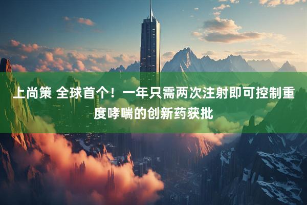 上尚策 全球首个！一年只需两次注射即可控制重度哮喘的创新药获批