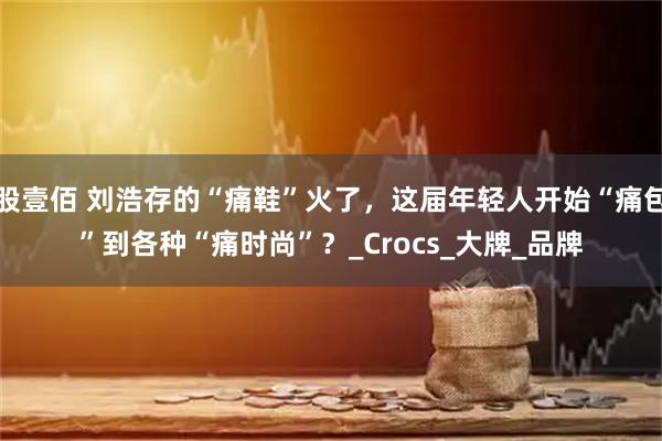 股壹佰 刘浩存的“痛鞋”火了，这届年轻人开始“痛包”到各种“痛时尚”？_Crocs_大牌_品牌