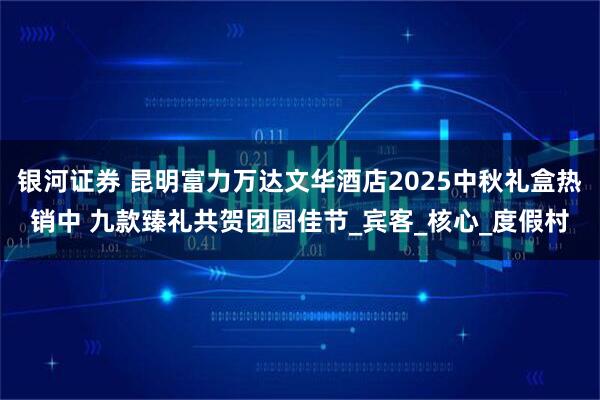 银河证券 昆明富力万达文华酒店2025中秋礼盒热销中 九款臻礼共贺团圆佳节_宾客_核心_度假村