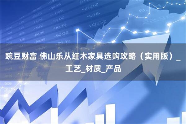 豌豆财富 佛山乐从红木家具选购攻略（实用版）_工艺_材质_产品