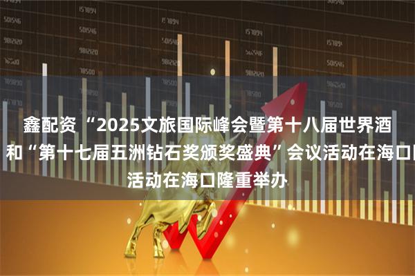 鑫配资 “2025文旅国际峰会暨第十八届世界酒店论坛” 和“第十七届五洲钻石奖颁奖盛典”会议活动在海口隆重举办