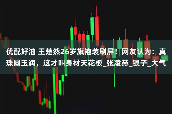 优配好油 王楚然26岁旗袍装刷屏!网友认为:真珠圆玉润,这才叫身材天花板_张凌赫_银子_大气