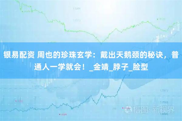 银易配资 周也的珍珠玄学：戴出天鹅颈的秘诀，普通人一学就会！_金靖_脖子_脸型