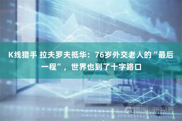 K线猎手 拉夫罗夫抵华：76岁外交老人的“最后一程”，世界也到了十字路口
