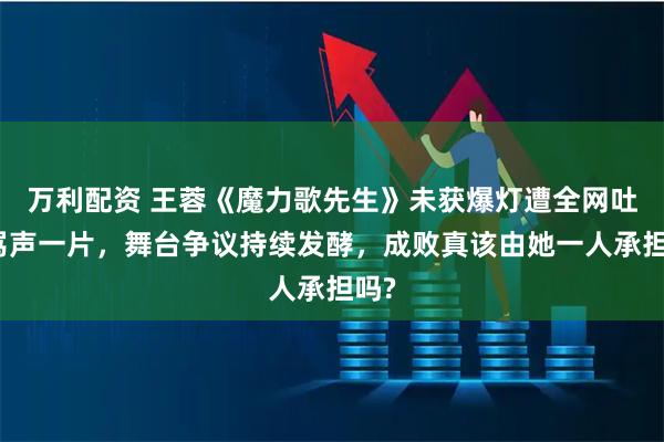 万利配资 王蓉《魔力歌先生》未获爆灯遭全网吐槽骂声一片，舞台争议持续发酵，成败真该由她一人承担吗?