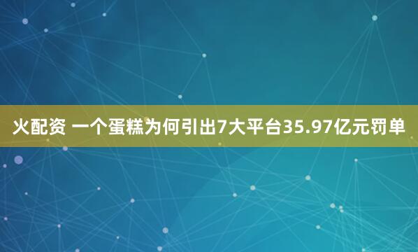 火配资 一个蛋糕为何引出7大平台35.97亿元罚单