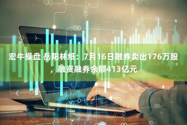 宏牛操盘 岳阳林纸：7月16日融券卖出176万股，融资融券余额413亿元