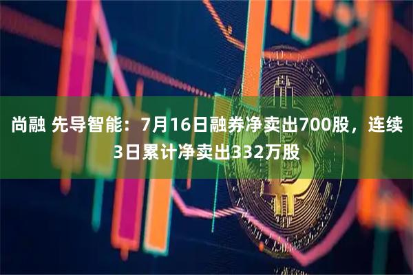 尚融 先导智能：7月16日融券净卖出700股，连续3日累计净卖出332万股