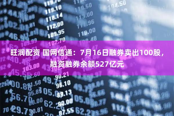 旺润配资 国网信通：7月16日融券卖出100股，融资融券余额527亿元