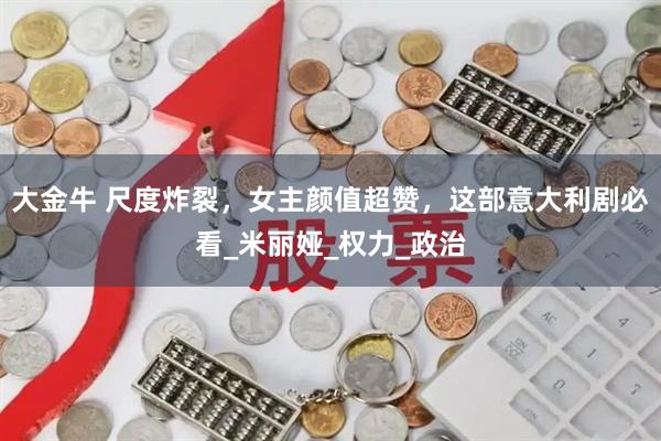 大金牛 尺度炸裂，女主颜值超赞，这部意大利剧必看_米丽娅_权力_政治