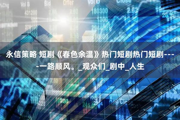永信策略 短剧《春色余温》热门短剧热门短剧----一路顺风。_观众们_剧中_人生