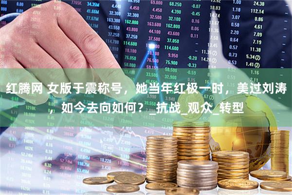 红腾网 女版于震称号，她当年红极一时，美过刘涛，如今去向如何？_抗战_观众_转型