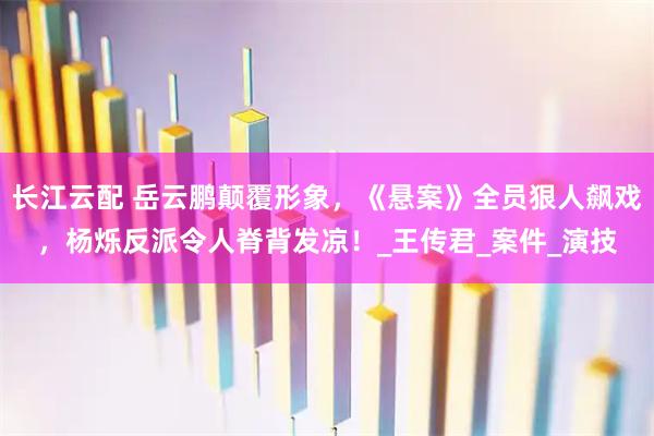 长江云配 岳云鹏颠覆形象，《悬案》全员狠人飙戏，杨烁反派令人脊背发凉！_王传君_案件_演技