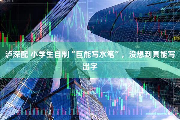 泸深配 小学生自制“巨能写水笔”，没想到真能写出字