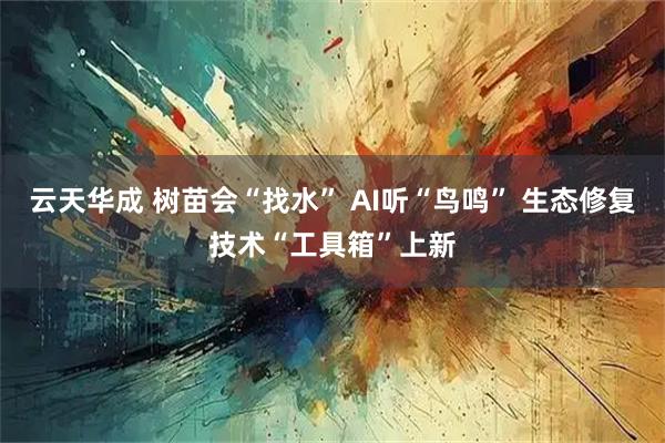 云天华成 树苗会“找水” AI听“鸟鸣” 生态修复技术“工具箱”上新