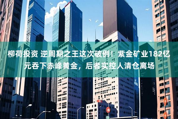柳荷投资 逆周期之王这次破例！紫金矿业182亿元吞下赤峰黄金，后者实控人清仓离场