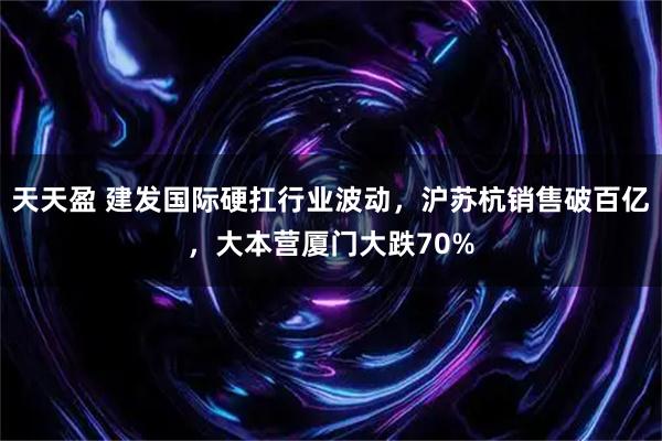 天天盈 建发国际硬扛行业波动，沪苏杭销售破百亿，大本营厦门大跌70%