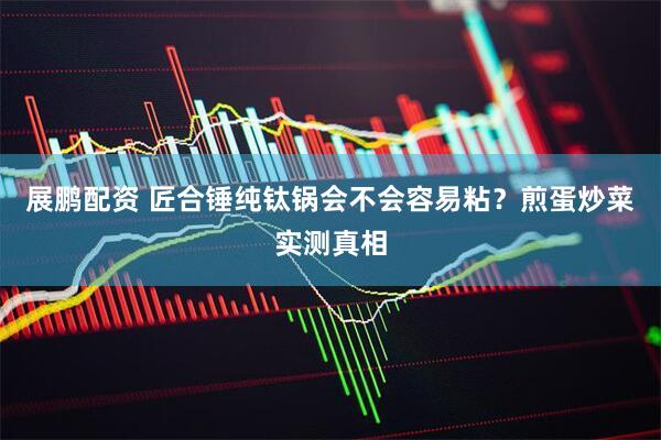 展鹏配资 匠合锤纯钛锅会不会容易粘？煎蛋炒菜实测真相