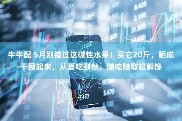 牛牛配 5月别错过这碱性水果！买它20斤，晒成干囤起来，从夏吃到秋，随吃随取超解馋