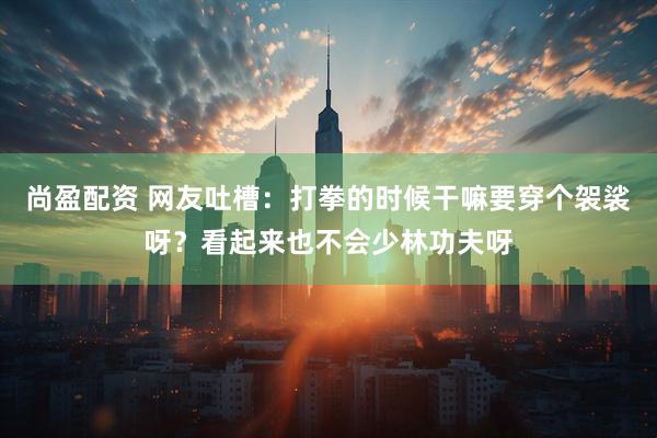 尚盈配资 网友吐槽：打拳的时候干嘛要穿个袈裟呀？看起来也不会少林功夫呀
