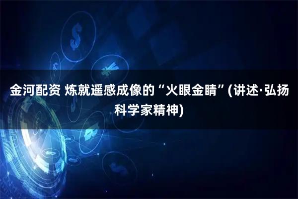 金河配资 炼就遥感成像的“火眼金睛”(讲述·弘扬科学家精神)