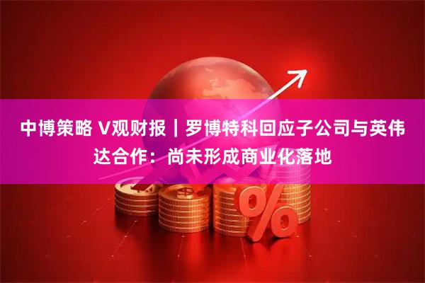 中博策略 V观财报|罗博特科回应子公司与英伟达合作:尚未形成商业化落地