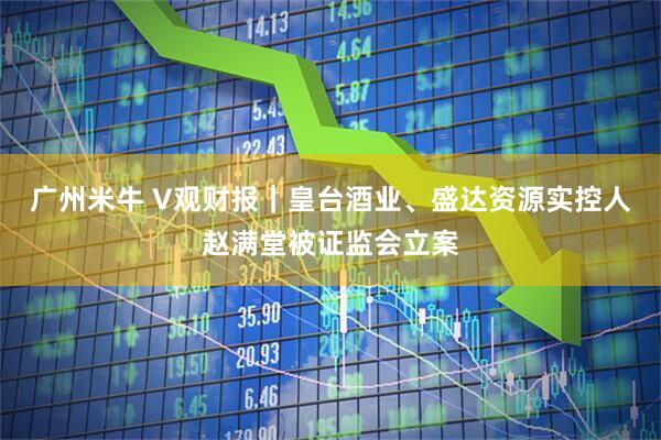 广州米牛 V观财报｜皇台酒业、盛达资源实控人赵满堂被证监会立案