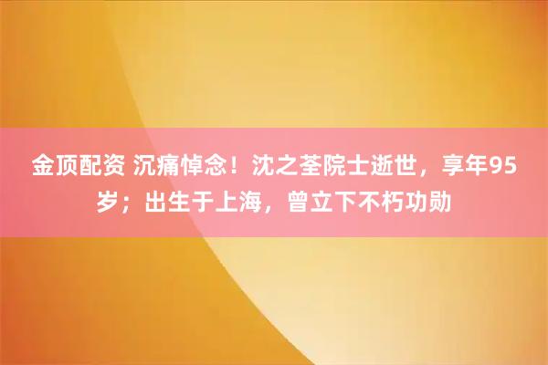金顶配资 沉痛悼念！沈之荃院士逝世，享年95岁；出生于上海，曾立下不朽功勋