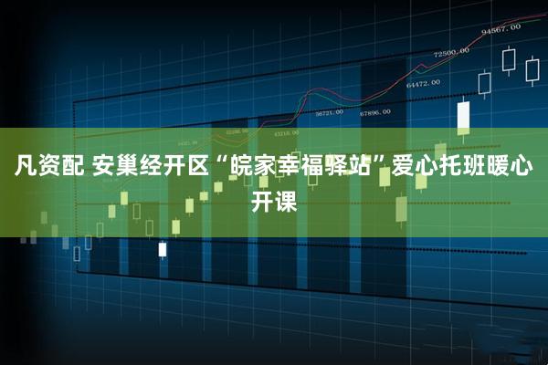 凡资配 安巢经开区“皖家幸福驿站”爱心托班暖心开课