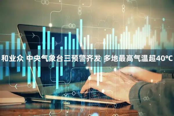 和业众 中央气象台三预警齐发 多地最高气温超40℃